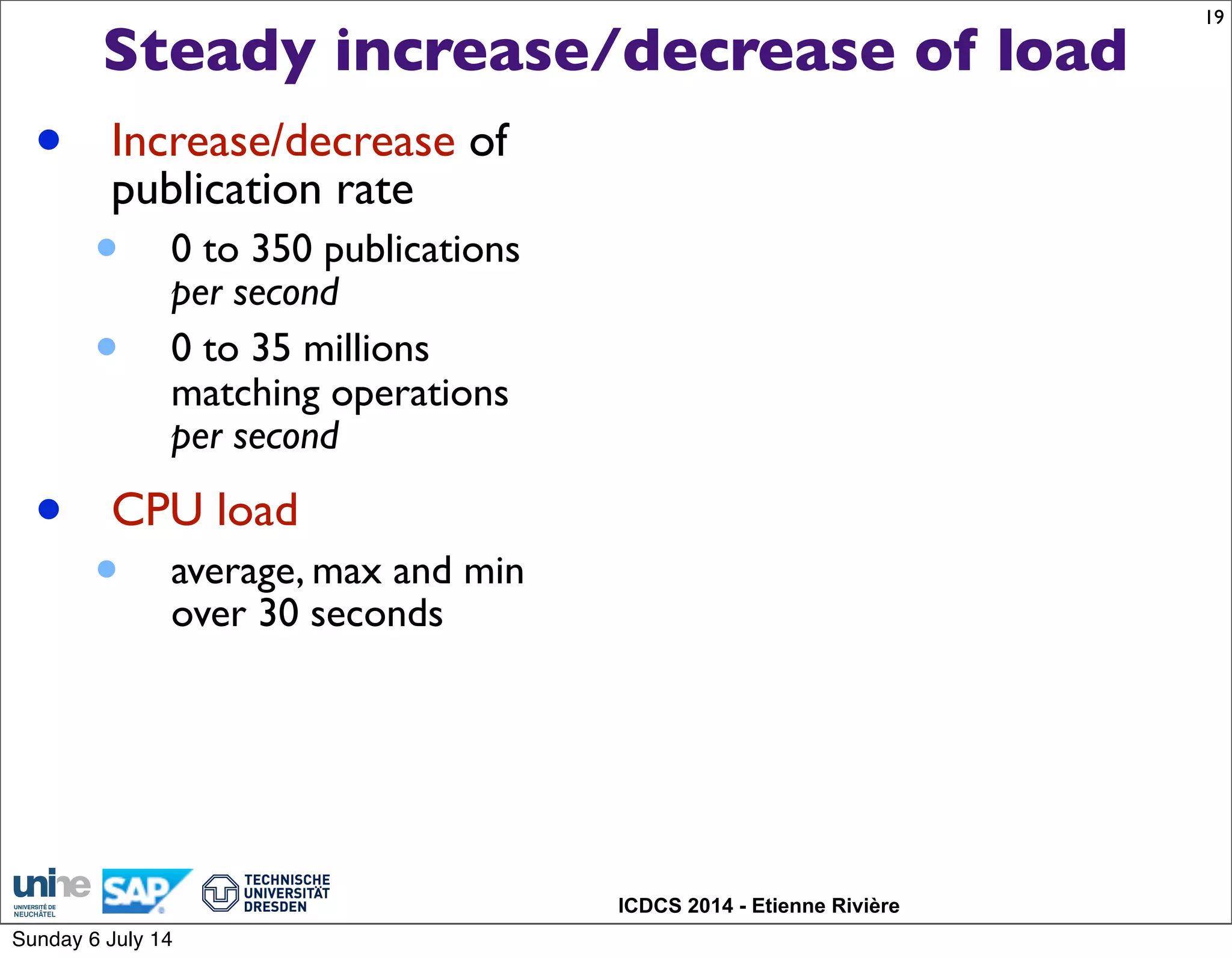 ICDCS 2014 - Etienne Rivière
Steady increase/decrease of load
19
• Increase/decrease of
publication rate
• 0 to 350 publications
per second
• 0 to 35 millions
matching operations
per second
• CPU load
• average, max and min
over 30 seconds
Sunday 6 July 14
 