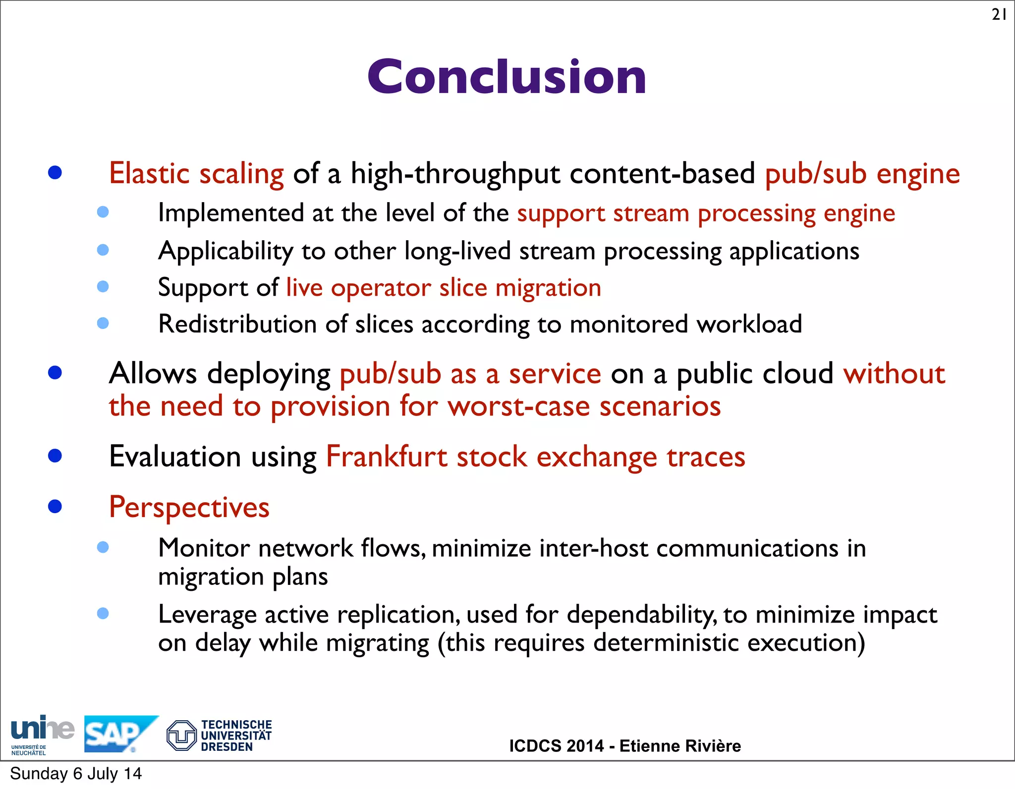 ICDCS 2014 - Etienne Rivière
Conclusion
• Elastic scaling of a high-throughput content-based pub/sub engine
• Implemented at the level of the support stream processing engine
• Applicability to other long-lived stream processing applications
• Support of live operator slice migration
• Redistribution of slices according to monitored workload
• Allows deploying pub/sub as a service on a public cloud without
the need to provision for worst-case scenarios
• Evaluation using Frankfurt stock exchange traces
• Perspectives
• Monitor network ﬂows, minimize inter-host communications in
migration plans
• Leverage active replication, used for dependability, to minimize impact
on delay while migrating (this requires deterministic execution)
21
Sunday 6 July 14
 
