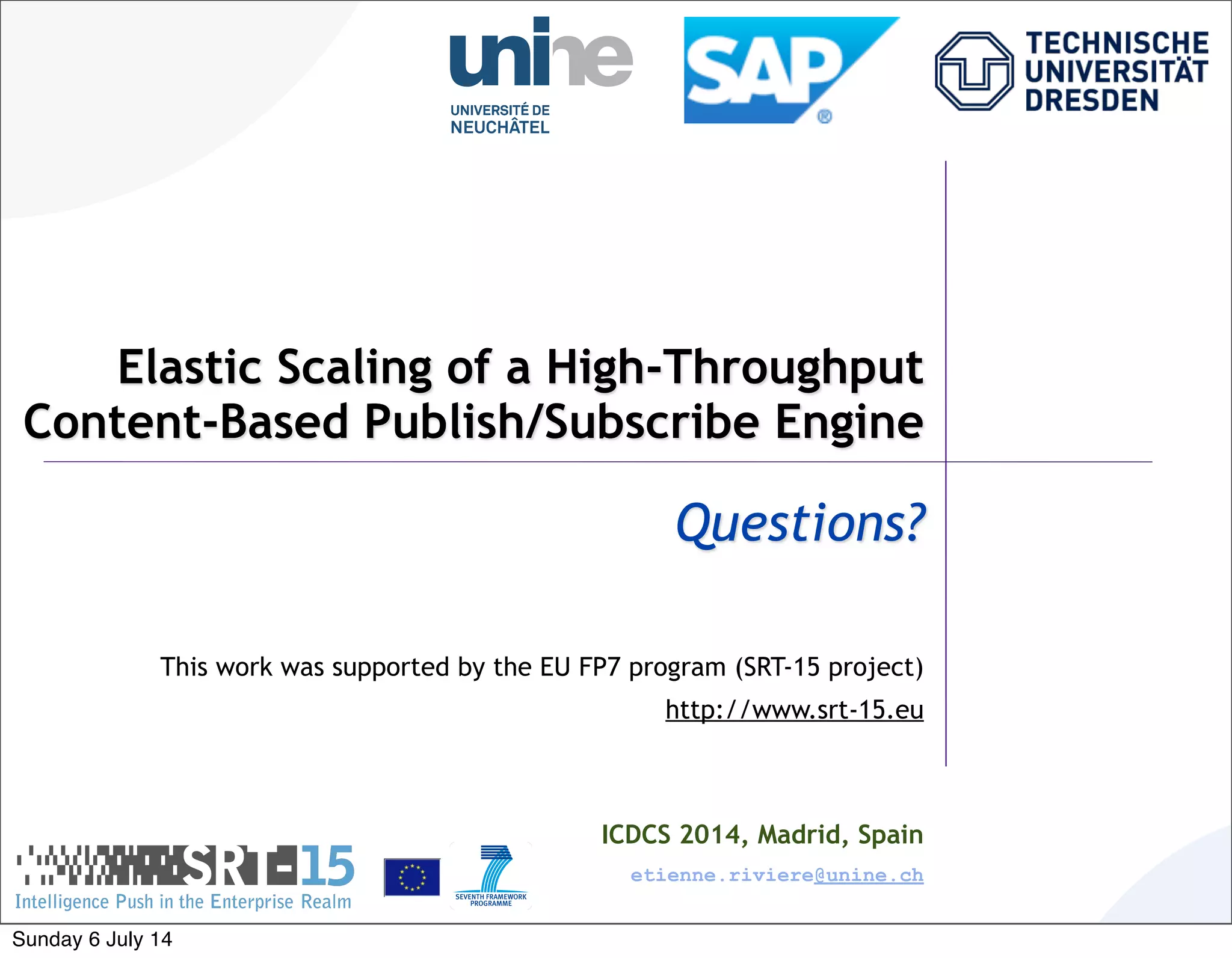 Elastic Scaling of a High-Throughput
Content-Based Publish/Subscribe Engine
Questions?
This work was supported by the EU FP7 program (SRT-15 project)
http://www.srt-15.eu
ICDCS 2014, Madrid, Spain
etienne.riviere@unine.ch
Sunday 6 July 14
 