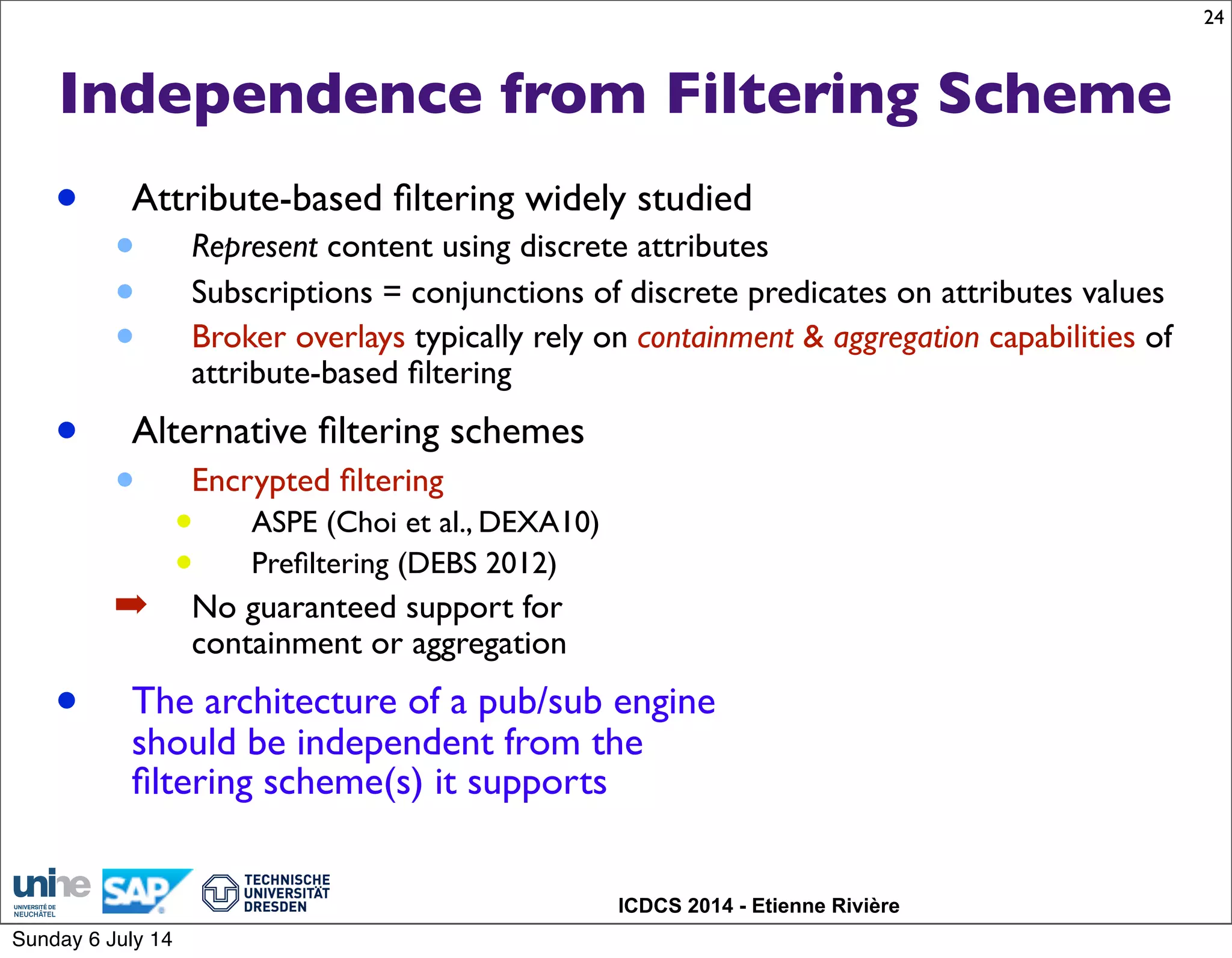 ICDCS 2014 - Etienne Rivière
Independence from Filtering Scheme
• Attribute-based ﬁltering widely studied
• Represent content using discrete attributes
• Subscriptions = conjunctions of discrete predicates on attributes values
• Broker overlays typically rely on containment & aggregation capabilities of
attribute-based ﬁltering
• Alternative ﬁltering schemes
• Encrypted ﬁltering
• ASPE (Choi et al., DEXA10)
• Preﬁltering (DEBS 2012)
➡ No guaranteed support for
containment or aggregation
• The architecture of a pub/sub engine
should be independent from the
ﬁltering scheme(s) it supports
24
Sunday 6 July 14
 