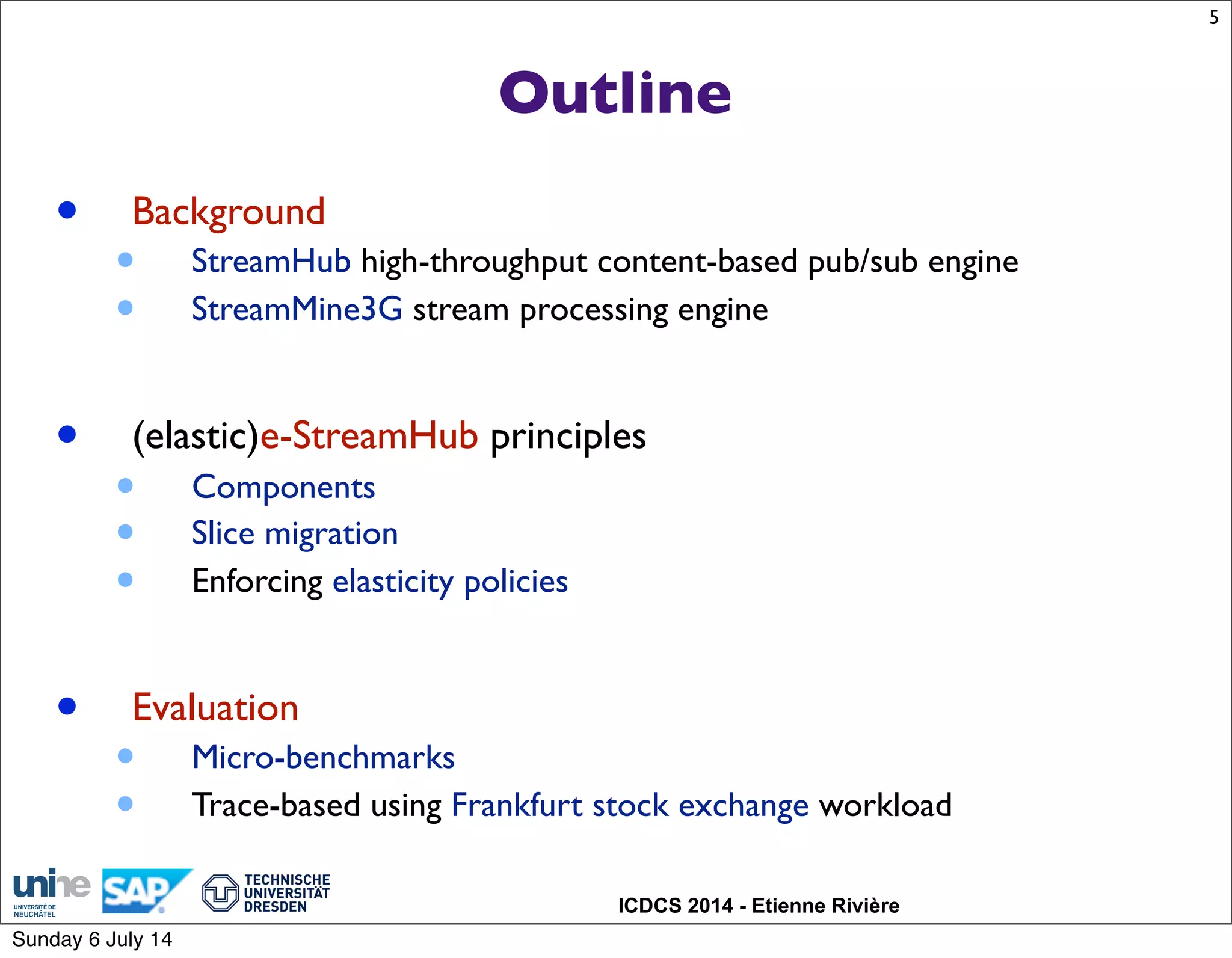 ICDCS 2014 - Etienne Rivière
Outline
• Background
• StreamHub high-throughput content-based pub/sub engine
• StreamMine3G stream processing engine
• (elastic)e-StreamHub principles
• Components
• Slice migration
• Enforcing elasticity policies
• Evaluation
• Micro-benchmarks
• Trace-based using Frankfurt stock exchange workload
5
Sunday 6 July 14
 