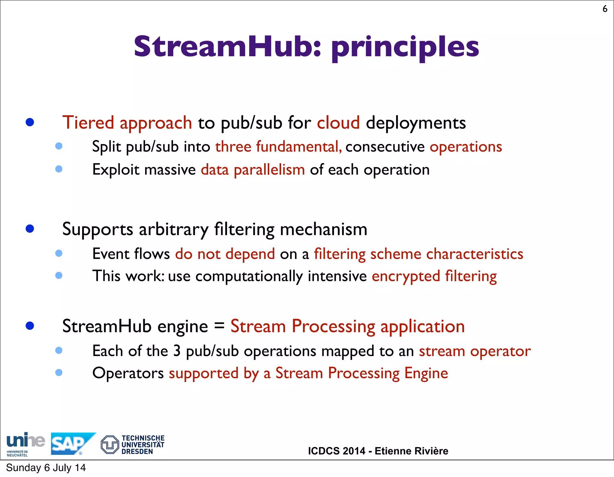 ICDCS 2014 - Etienne Rivière
StreamHub: principles
• Tiered approach to pub/sub for cloud deployments
• Split pub/sub into three fundamental, consecutive operations
• Exploit massive data parallelism of each operation
• Supports arbitrary ﬁltering mechanism
• Event ﬂows do not depend on a ﬁltering scheme characteristics
• This work: use computationally intensive encrypted ﬁltering
• StreamHub engine = Stream Processing application
• Each of the 3 pub/sub operations mapped to an stream operator
• Operators supported by a Stream Processing Engine
6
Sunday 6 July 14
 
