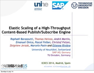 Elastic Scaling of a High-Throughput
Content-Based Publish/Subscribe Engine
Raphaël Barazzutti, Thomas Heinze, André Martin,
Emanuel Onica, Pascal Felber, Christof Fetzer,
Zbigniew Jerzak, Marcelo Pasin and Etienne Rivière
University of Neuchâtel, Switzerland
SAP AG, Germany
TU Dresden, Germany
ICDCS 2014, Madrid, Spain
etienne.riviere@unine.ch
Sunday 6 July 14
 