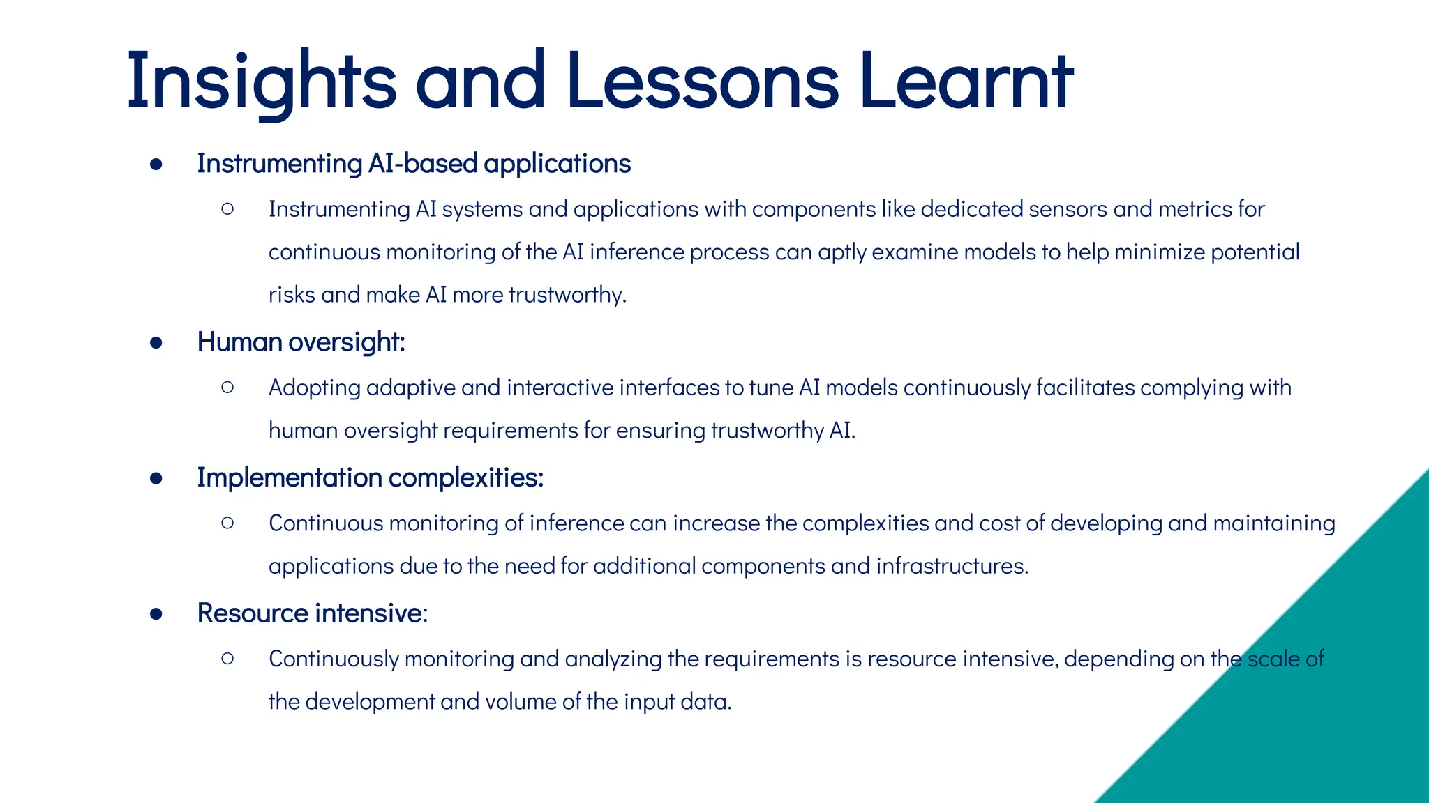 ● Instrumenting AI-based applications
○ Instrumenting AI systems and applications with components like dedicated sensors and metrics for
continuous monitoring of the AI inference process can aptly examine models to help minimize potential
risks and make AI more trustworthy.
● Human oversight:
○ Adopting adaptive and interactive interfaces to tune AI models continuously facilitates complying with
human oversight requirements for ensuring trustworthy AI.
● Implementation complexities:
○ Continuous monitoring of inference can increase the complexities and cost of developing and maintaining
applications due to the need for additional components and infrastructures.
● Resource intensive:
○ Continuously monitoring and analyzing the requirements is resource intensive, depending on the scale of
the development and volume of the input data.
Insights and Lessons Learnt
 