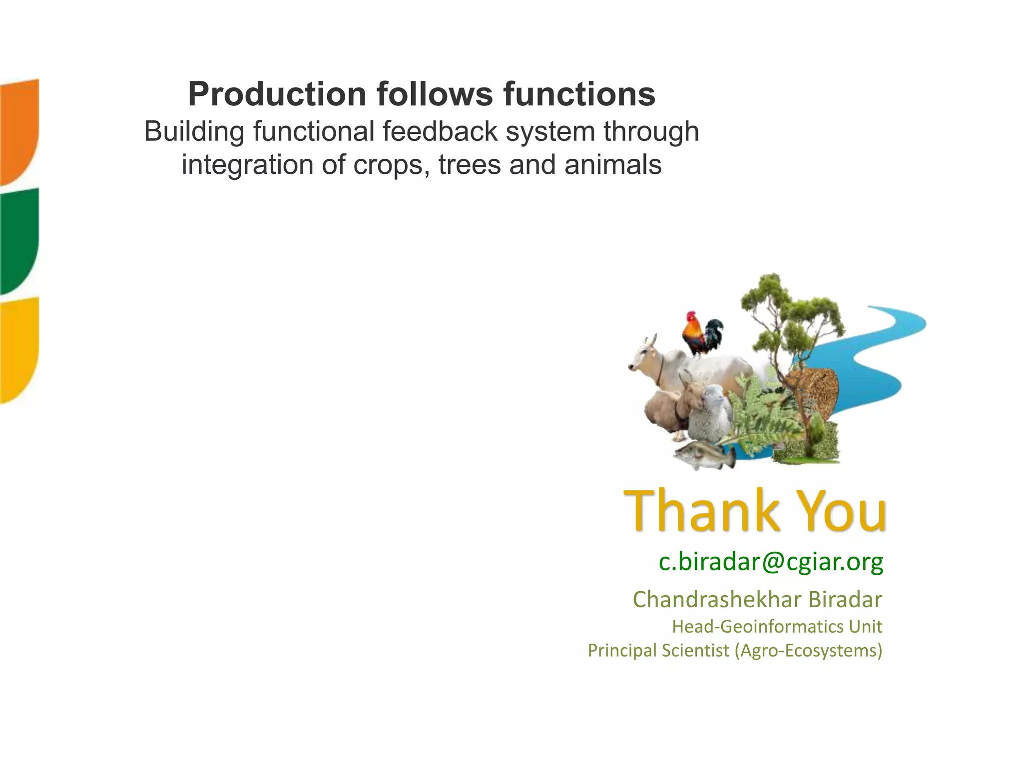 Thank You
c.biradar@cgiar.org
Production follows functions
Building functional feedback system through
integration of crops, trees and animals
Chandrashekhar Biradar
Head-Geoinformatics Unit
Principal Scientist (Agro-Ecosystems)
 