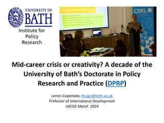 Mid-career crisis or creativity? A decade of the
University of Bath’s Doctorate in Policy
Research and Practice (DPRP)
James Copestake, hssjgc@bath.ac.uk
Professor of International Development
UKCGE March 2024
Institute for
Policy
Research
 