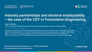 Industry partnerships and doctoral employability
– the case of the CDT in Formulation Engineering
Sian Williams
CDT Formulation Engineering, School of Chemical Engineering, University of Birmingham,
Estefania Lopez-Quiroga, CDT in Formulation Engineering, School of Chemical Engineering, University of Birmingham
Richard W. Greenwood, CDT in Formulation Engineering, School of Chemical Engineering, University of Birmingham
Peter J. Fryer, CDT in Formulation Engineering, School of Chemical Engineering, University of Birmingham
Mark J.H. Simmons, CDT in Formulation Engineering, School of Chemical Engineering, University of Birmingham
21 March 2024
 