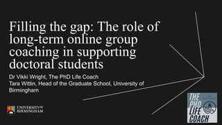 Filling the gap: The role of
long-term online group
coaching in supporting
doctoral students
Dr Vikki Wright, The PhD Life Coach
Tara Wittin, Head of the Graduate School, University of
Birmingham
 