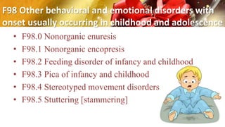 F98 Other behavioral and emotional disorders with
onset usually occurring in childhood and adolescence
• F98.0 Nonorganic enuresis
• F98.1 Nonorganic encopresis
• F98.2 Feeding disorder of infancy and childhood
• F98.3 Pica of infancy and childhood
• F98.4 Stereotyped movement disorders
• F98.5 Stuttering [stammering]
 