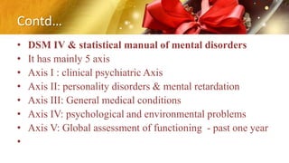 Contd…
• DSM IV & statistical manual of mental disorders
• It has mainly 5 axis
• Axis I : clinical psychiatric Axis
• Axis II: personality disorders & mental retardation
• Axis III: General medical conditions
• Axis IV: psychological and environmental problems
• Axis V: Global assessment of functioning - past one year
•
 