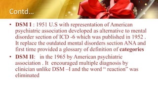 Contd…
• DSM I : 1951 U.S with representation of American
psychiatric association developed as alternative to mental
disorder section of ICD -6 which was published in 1952 .
It replace the outdated mental disorders section ANA and
first time provided a glossary of definition of categories
• DSM II: in the 1965 by American psychiatric
association . It encouraged multiple diagnosis by
clinician unlike DSM –I and the word “ reaction” was
eliminated
 