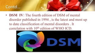 Contd…
• DSM IV: The fourth edition of DSM of mental
disorder published in 1994 , is the latest and most up
to date classification of mental disorders . It
correlation with 10th edition of WHO ICD.
 