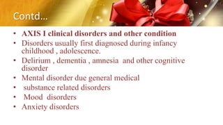 Contd…
• AXIS I clinical disorders and other condition
• Disorders usually first diagnosed during infancy
childhood , adolescence.
• Delirium , dementia , amnesia and other cognitive
disorder
• Mental disorder due general medical
• substance related disorders
• Mood disorders
• Anxiety disorders
 