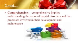 Contd….
• Comprehensive:- comprehensive implies
understanding the cause of mental disorders and the
processes involved in their development and
maintenance
 