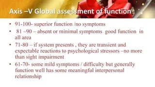 Axis –V Global assessment of function
• 91-100- superior function /no symptoms
• 81 –90 – absent or minimal symptoms good function in
all area
• 71-80 – if system presents , they are transient and
expectable reactions to psychological stressors –no more
than sight impairment
• 61-70- some mild symptoms / difficulty but generally
function well has some meaningful interpersonal
relationship
 