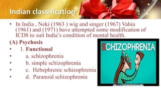 Indian classification
• In India , Neki (1963 ) wig and singer (1967) Vahia
(1961) and (1971) have attempted some modification of
ICD8 to suit India’s condition of mental health.
(A) Psychosis
• 1. Functional
• a. schizophrenia
• b. simple schizophrenia
• c. Hebephrenic schizophrenia
• d. Paranoid schizophrenia
 