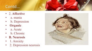 Contd…
• 2. Affective
• a. mania
• b. Depression
• Organic
• a. Acute
• b. Chronic
• B. Neurosis
• 1. Anxiety
• 2. Depression neurosis
 