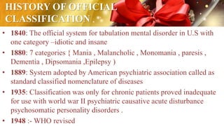 HISTORY OF OFFICIAL
CLASSIFICATION
• 1840: The official system for tabulation mental disorder in U.S with
one category –idiotic and insane
• 1880: 7 categories { Mania , Malancholic , Monomania , paresis ,
Dementia , Dipsomania ,Epilepsy )
• 1889: System adopted by American psychiatric association called as
standard classified nomenclature of diseases
• 1935: Classification was only for chronic patients proved inadequate
for use with world war II psychiatric causative acute disturbance
psychosomatic personality disorders .
• 1948 :- WHO revised
 