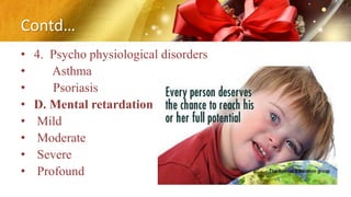 Contd…
• 4. Psycho physiological disorders
• Asthma
• Psoriasis
• D. Mental retardation
• Mild
• Moderate
• Severe
• Profound
 