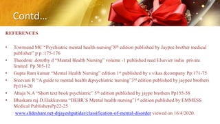 Contd…
REFERENCES
• Townsend MC “Psychiatric mental health nursing”8th edition published by Jaypee brother medical
publisher” p p :175-176
• Theodore .dorothy d “Mental Health Nursing” volume -1 published reed Elsevier india private
limited Pp 305-12
• Gupta Ram kumar “Mental Health Nursing” edition 1st published by s vikas &company Pp:171-75
• Sreevani R “A guide to mental health &psychiatric nursing”3rd edition published by jaypee brothers
Pp114-20
• Ahuja N.A “Short text book psychiatric” 5th edition published by jaype brothers Pp155-58
• Bhaskara raj D.Elakkuvana “DEBR’S Mental health nursing”1st edition published by EMMESS
Medical PublishersPp22-25
www.slideshare.net-drjayeshpatidar/classification-of-mental-disorder viewed on 16/4/2020.
 