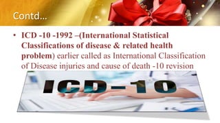 Contd…
• ICD -10 -1992 –(International Statistical
Classifications of disease & related health
problem) earlier called as International Classification
of Disease injuries and cause of death -10 revision
 