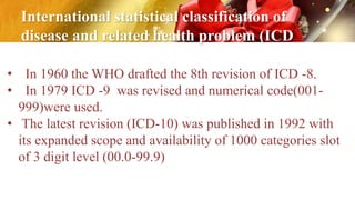 International statistical classification of
disease and related health problem (ICD
• In 1960 the WHO drafted the 8th revision of ICD -8.
• In 1979 ICD -9 was revised and numerical code(001-
999)were used.
• The latest revision (ICD-10) was published in 1992 with
its expanded scope and availability of 1000 categories slot
of 3 digit level (00.0-99.9)
 