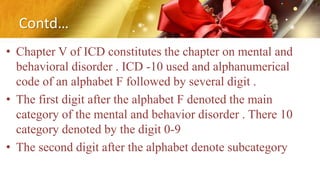Contd…
• Chapter V of ICD constitutes the chapter on mental and
behavioral disorder . ICD -10 used and alphanumerical
code of an alphabet F followed by several digit .
• The first digit after the alphabet F denoted the main
category of the mental and behavior disorder . There 10
category denoted by the digit 0-9
• The second digit after the alphabet denote subcategory
 