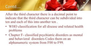 Contd….
After the third character there is a decimal point to
indicate that the third character can be subdivided into
ten and each of this into another ten .
• WHO classification for all disease and related health
problems
• Chapter F- classified psychiatric disorders as mental
and behavioral disorders Codes them on an
alphanumeric system from F00 to F99.
 