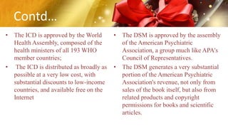 Contd…
• The ICD is approved by the World
Health Assembly, composed of the
health ministers of all 193 WHO
member countries;
• The ICD is distributed as broadly as
possible at a very low cost, with
substantial discounts to low-income
countries, and available free on the
Internet
• The DSM is approved by the assembly
of the American Psychiatric
Association, a group much like APA's
Council of Representatives.
• The DSM generates a very substantial
portion of the American Psychiatric
Association's revenue, not only from
sales of the book itself, but also from
related products and copyright
permissions for books and scientific
articles.
 