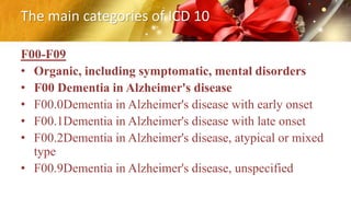 The main categories of ICD 10
F00-F09
• Organic, including symptomatic, mental disorders
• F00 Dementia in Alzheimer's disease
• F00.0Dementia in Alzheimer's disease with early onset
• F00.1Dementia in Alzheimer's disease with late onset
• F00.2Dementia in Alzheimer's disease, atypical or mixed
type
• F00.9Dementia in Alzheimer's disease, unspecified
 