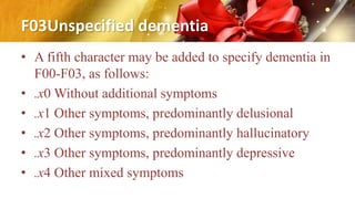 F03Unspecified dementia
• A fifth character may be added to specify dementia in
F00-F03, as follows:
• .x0 Without additional symptoms
• .x1 Other symptoms, predominantly delusional
• .x2 Other symptoms, predominantly hallucinatory
• .x3 Other symptoms, predominantly depressive
• .x4 Other mixed symptoms
 