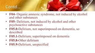 Contd…
• F04- Organic amnesic syndrome, not induced by alcohol
and other substances
• F05- Delirium, not induced by alcohol and other
psychoactive substances
• F05.0-Delirium, not superimposed on dementia, so
described
• F05.1-Delirium, superimposed on dementia
• F05.8-Other delirium
• F05.9-Delirium, unspecified
 