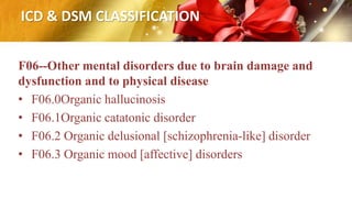 ICD & DSM CLASSIFICATION
F06--Other mental disorders due to brain damage and
dysfunction and to physical disease
• F06.0Organic hallucinosis
• F06.1Organic catatonic disorder
• F06.2 Organic delusional [schizophrenia-like] disorder
• F06.3 Organic mood [affective] disorders
 