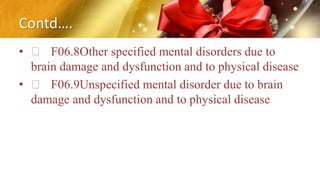 Contd….
• F06.8Other specified mental disorders due to
brain damage and dysfunction and to physical disease
• F06.9Unspecified mental disorder due to brain
damage and dysfunction and to physical disease
 