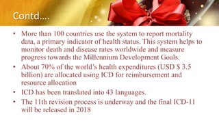 Contd….
• More than 100 countries use the system to report mortality
data, a primary indicator of health status. This system helps to
monitor death and disease rates worldwide and measure
progress towards the Millennium Development Goals.
• About 70% of the world’s health expenditures (USD $ 3.5
billion) are allocated using ICD for reimbursement and
resource allocation
• ICD has been translated into 43 languages.
• The 11th revision process is underway and the final ICD-11
will be released in 2018
 