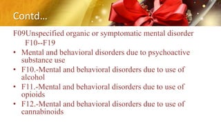 Contd…
F09Unspecified organic or symptomatic mental disorder
F10--F19
• Mental and behavioral disorders due to psychoactive
substance use
• F10.-Mental and behavioral disorders due to use of
alcohol
• F11.-Mental and behavioral disorders due to use of
opioids
• F12.-Mental and behavioral disorders due to use of
cannabinoids
 