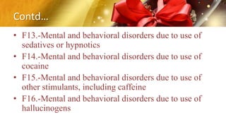 Contd…
• F13.-Mental and behavioral disorders due to use of
sedatives or hypnotics
• F14.-Mental and behavioral disorders due to use of
cocaine
• F15.-Mental and behavioral disorders due to use of
other stimulants, including caffeine
• F16.-Mental and behavioral disorders due to use of
hallucinogens
 