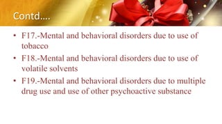 Contd….
• F17.-Mental and behavioral disorders due to use of
tobacco
• F18.-Mental and behavioral disorders due to use of
volatile solvents
• F19.-Mental and behavioral disorders due to multiple
drug use and use of other psychoactive substance
 