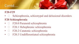 Contd….
F20-F29
• Schizophrenia, schizotypal and delusional disorders
F20 Schizophrenia
• F20.0 Paranoid schizophrenia
• F20.1 Hebephrenic schizophrenia
• F20.2 Catatonic schizophrenia
• F20.3 Undifferentiated schizophrenia
 