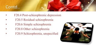 Contd..
• F20.4 Post-schizophrenic depression
• F20.5 Residual schizophrenia
• F20.6 Simple schizophrenia
• F20.8 Other schizophrenia
• F20.9 Schizophrenia, unspecified
 