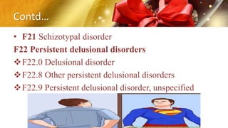 Contd…
• F21 Schizotypal disorder
F22 Persistent delusional disorders
F22.0 Delusional disorder
F22.8 Other persistent delusional disorders
F22.9 Persistent delusional disorder, unspecified
 