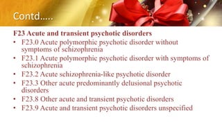 Contd…..
F23 Acute and transient psychotic disorders
• F23.0 Acute polymorphic psychotic disorder without
symptoms of schizophrenia
• F23.1 Acute polymorphic psychotic disorder with symptoms of
schizophrenia
• F23.2 Acute schizophrenia-like psychotic disorder
• F23.3 Other acute predominantly delusional psychotic
disorders
• F23.8 Other acute and transient psychotic disorders
• F23.9 Acute and transient psychotic disorders unspecified
 