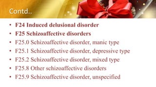 Contd..
• F24 Induced delusional disorder
• F25 Schizoaffective disorders
• F25.0 Schizoaffective disorder, manic type
• F25.1 Schizoaffective disorder, depressive type
• F25.2 Schizoaffective disorder, mixed type
• F25.8 Other schizoaffective disorders
• F25.9 Schizoaffective disorder, unspecified
 