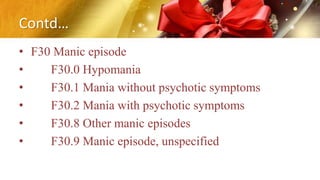 Contd…
• F30 Manic episode
• F30.0 Hypomania
• F30.1 Mania without psychotic symptoms
• F30.2 Mania with psychotic symptoms
• F30.8 Other manic episodes
• F30.9 Manic episode, unspecified
 