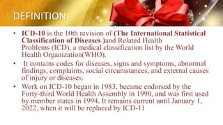 DEFINITION
• ICD-10 is the 10th revision of (The International Statistical
Classification of Diseases )and Related Health
Problems (ICD), a medical classification list by the World
Health Organization(WHO).
• It contains codes for diseases, signs and symptoms, abnormal
findings, complaints, social circumstances, and external causes
of injury or diseases.
• Work on ICD-10 began in 1983, became endorsed by the
Forty-third World Health Assembly in 1990, and was first used
by member states in 1994. It remains current until January 1,
2022, when it will be replaced by ICD-11
 