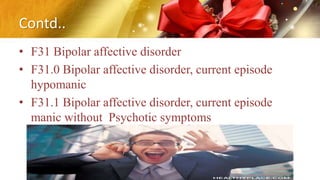 Contd..
• F31 Bipolar affective disorder
• F31.0 Bipolar affective disorder, current episode
hypomanic
• F31.1 Bipolar affective disorder, current episode
manic without Psychotic symptoms
 