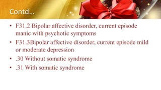 Contd…
• F31.2 Bipolar affective disorder, current episode
manic with psychotic symptoms
• F31.3Bipolar affective disorder, current episode mild
or moderate depression
• .30 Without somatic syndrome
• .31 With somatic syndrome
 