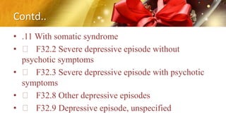 Contd..
• .11 With somatic syndrome
• F32.2 Severe depressive episode without
psychotic symptoms
• F32.3 Severe depressive episode with psychotic
symptoms
• F32.8 Other depressive episodes
• F32.9 Depressive episode, unspecified
 