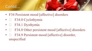 Contd…
• F34 Persistent mood [affective] disorders
• F34.0 Cyclothymia
• F34.1 Dysthymia
• F34.8 Other persistent mood [affective] disorders
• F34.9 Persistent mood [affective] disorder,
unspecified
 