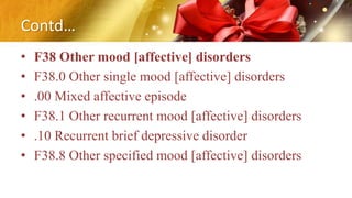 Contd…
• F38 Other mood [affective] disorders
• F38.0 Other single mood [affective] disorders
• .00 Mixed affective episode
• F38.1 Other recurrent mood [affective] disorders
• .10 Recurrent brief depressive disorder
• F38.8 Other specified mood [affective] disorders
 